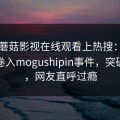 昨晚蘑菇影视在线观看上热搜：业内人士卷入mogushipin事件，突破底线，网友直呼过瘾