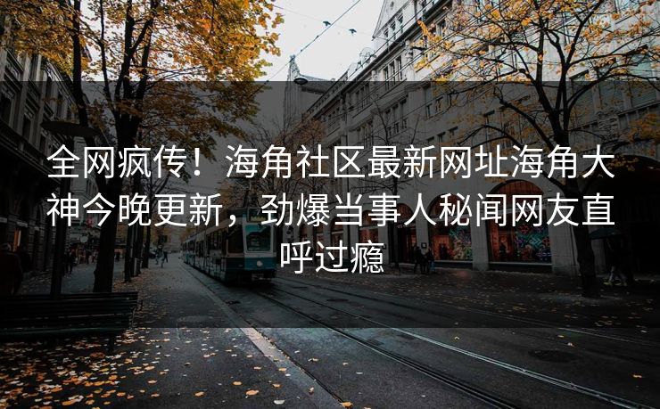 全网疯传！海角社区最新网址海角大神今晚更新，劲爆当事人秘闻网友直呼过瘾