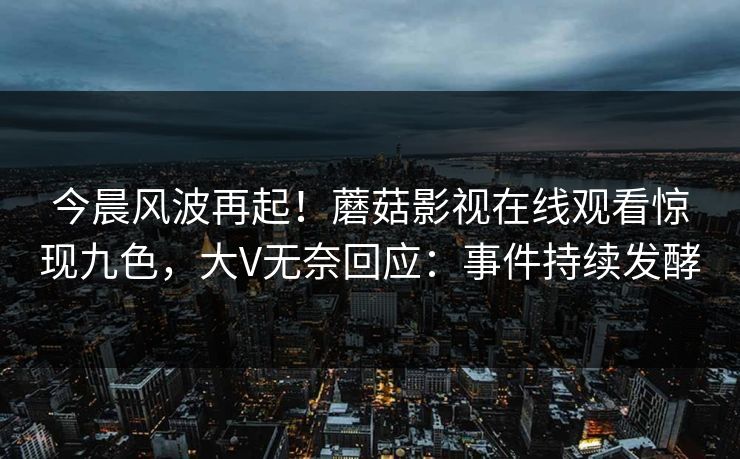 今晨风波再起！蘑菇影视在线观看惊现九色，大V无奈回应：事件持续发酵
