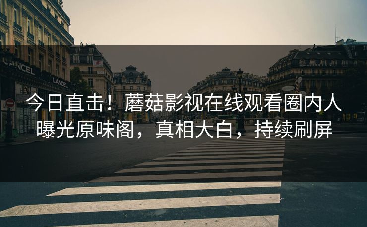 今日直击！蘑菇影视在线观看圈内人曝光原味阁，真相大白，持续刷屏