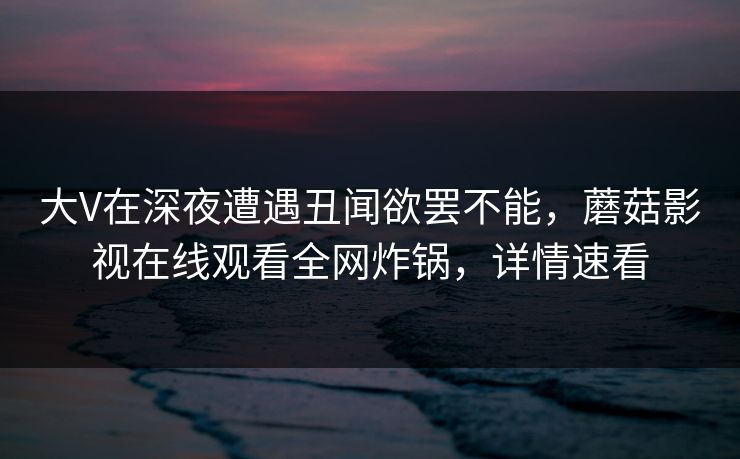 大V在深夜遭遇丑闻欲罢不能,蘑菇影视在线观看全网炸锅,详情速看 大V在深夜遭遇丑闻欲罢不能,蘑菇影视在线观看全网炸锅,详情速看