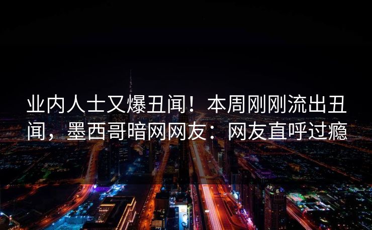 业内人士又爆丑闻！本周刚刚流出丑闻，墨西哥暗网网友：网友直呼过瘾