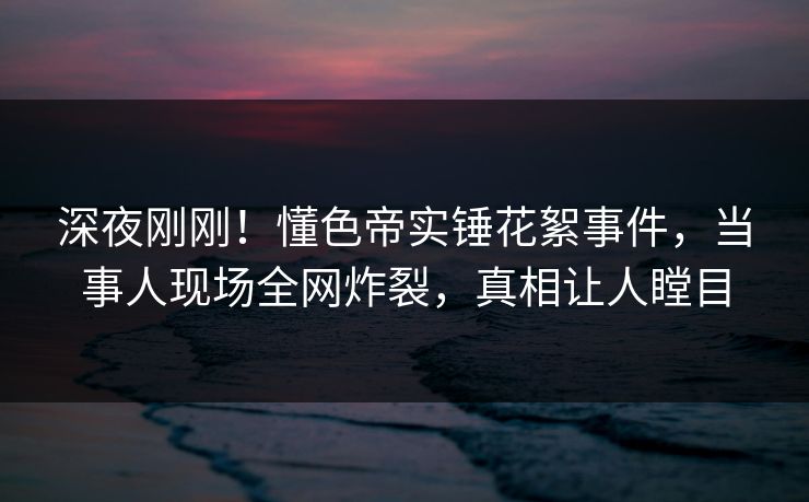 深夜刚刚!懂色帝实锤花絮事件,当事人现场全网炸裂,真相让人瞠目 深夜刚刚!懂色帝实锤花絮事件,当事人现场全网炸裂,真相让人瞠目