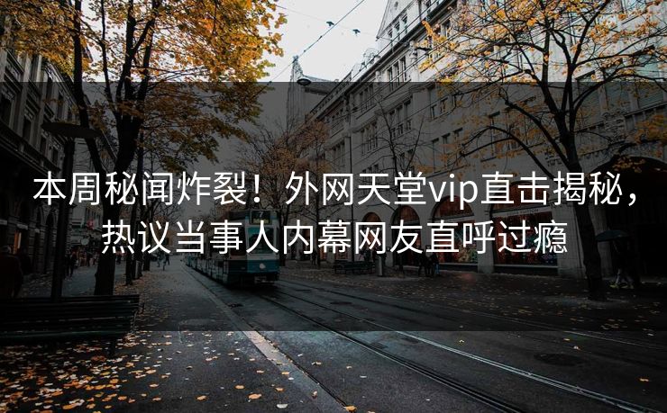 本周秘闻炸裂！外网天堂vip直击揭秘，热议当事人内幕网友直呼过瘾