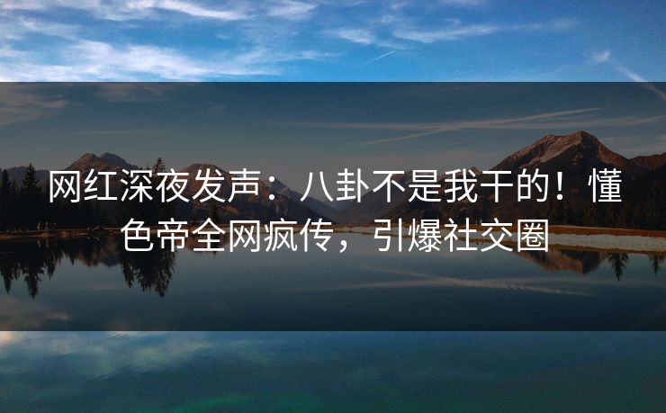 网红深夜发声:八卦不是我干的!懂色帝全网疯传,引爆社交圈 网红深夜发声:八卦不是我干的!懂色帝全网疯传,引爆社交圈