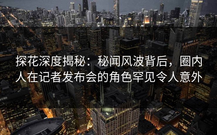 探花深度揭秘:秘闻风波背后,圈内人在记者发布会的角色罕见令人意外 探花深度揭秘:秘闻风波背后,圈内人在记者发布会的角色罕见令人意外