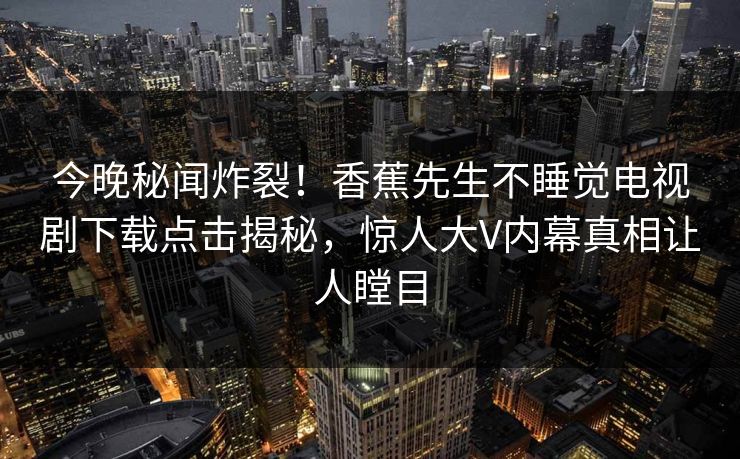 今晚秘闻炸裂!香蕉先生不睡觉电视剧下载点击揭秘,惊人大V内幕真相让人瞠目 今晚秘闻炸裂!香蕉先生不睡觉电视剧下载点击揭秘,惊人大V内幕真相让人瞠目