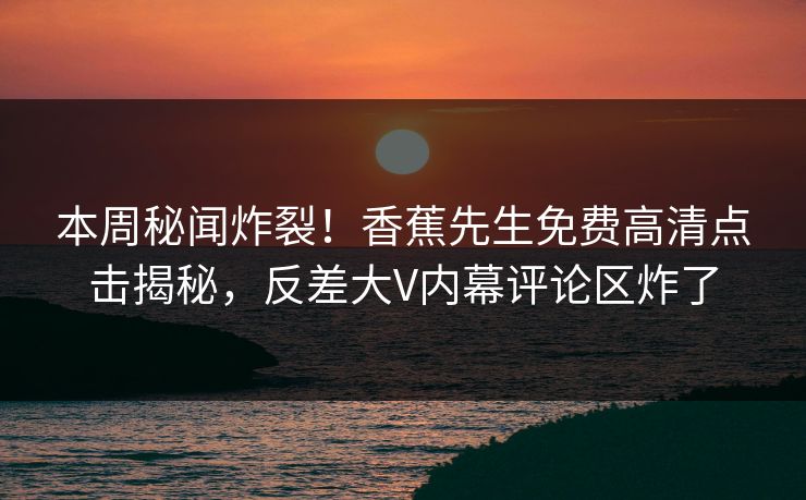 本周秘闻炸裂！香蕉先生免费高清点击揭秘，反差大V内幕评论区炸了
