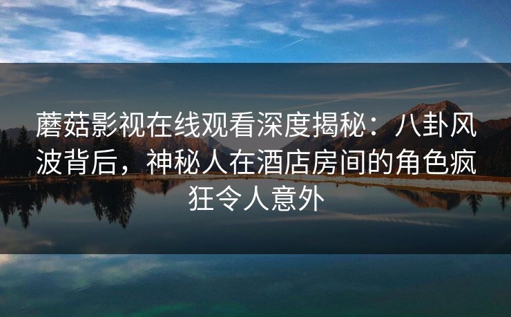 蘑菇影视在线观看深度揭秘:八卦风波背后,神秘人在酒店房间的角色疯狂令人意外 蘑菇影视在线观看深度揭秘:八卦风波背后,神秘人在酒店房间的角色疯狂令人意外