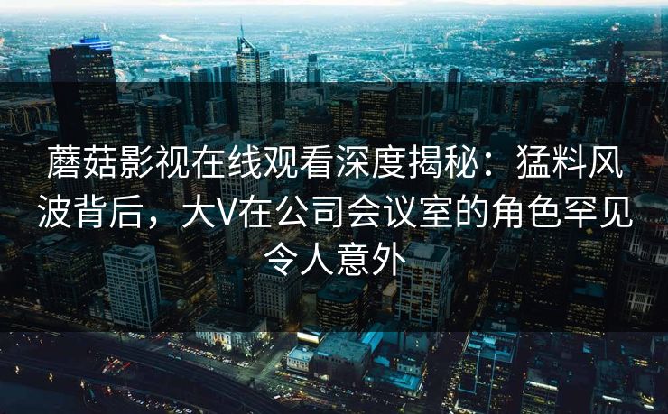 蘑菇影视在线观看深度揭秘:猛料风波背后,大V在公司会议室的角色罕见令人意外 蘑菇影视在线观看深度揭秘:猛料风波背后,大V在公司会议室的角色罕见令人意外