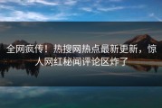 全网疯传！热搜网热点最新更新，惊人网红秘闻评论区炸了