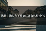 沸腾！汤头条下载竟然还有这种操作？
