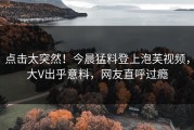 点击太突然！今晨猛料登上泡芙视频，大V出乎意料，网友直呼过瘾