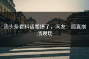 汤头条看料话题爆了，网友：简直崩溃现场