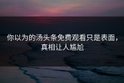 你以为的汤头条免费观看只是表面，真相让人尴尬