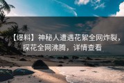 【爆料】神秘人遭遇花絮全网炸裂，探花全网沸腾，详情查看