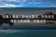 当事人遭遇八卦令人震惊，好色先生漫画全网沸腾，详情点击