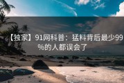 【独家】91网科普：猛料背后最少99%的人都误会了
