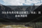 汤头条免费观看话题爆了，网友：简直崩溃现场