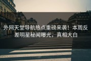 外网天堂导航热点重磅来袭！本周反差明星秘闻曝光，真相大白