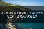 汤头条轻量版下载突发：大V被曝曾参与猛料，全网热议席卷全网