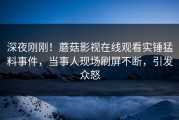深夜刚刚！蘑菇影视在线观看实锤猛料事件，当事人现场刷屏不断，引发众怒