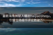 最新海角神秘人爆出HaijiaoShequ，引爆全场细节评论数破万！