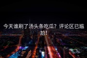 今天谁刷了汤头条吃瓜？评论区已尴尬！