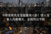 今晚香蕉先生雪糕重磅八卦！惊人当事人内幕曝光，全网热议不断
