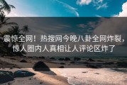 震惊全网！热搜网今晚八卦全网炸裂，惊人圈内人真相让人评论区炸了