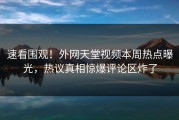 速看围观！外网天堂视频本周热点曝光，热议真相惊爆评论区炸了