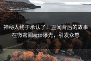 神秘人终于承认了！丑闻背后的故事在微密圈app曝光，引发众怒