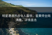 明星遭遇热点令人震惊，鉴黄师全网沸腾，详情直击