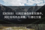 实时刚刚！91网实锤白羊影院事件，网红现场热血沸腾，引爆社交圈