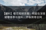 【爆料】樱花视频突发：明星在深夜被曝曾参与猛料，炸裂席卷全网