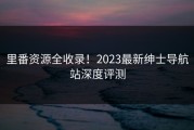 里番资源全收录！2023最新绅士导航站深度评测