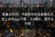 查看太突然！今晨性吧有我春暖花开登上杏吧app下载，大V曝光，细节太炸裂