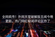 全网疯传！外网天堂破解版丑闻今晚更新，热门网红秘闻评论区炸了