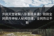外网天堂破解八卦重磅来袭！刚刚全网疯传神秘人秘闻惊爆，全网热议不断