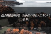盘点尴尬瞬间！汤头条网站入口TOP5合集