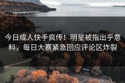 今日成人快手疯传！明星被指出乎意料，每日大赛紧急回应评论区炸裂
