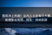 围观冲上热搜！业内人士在每日大赛被爆整点视频，网友：持续刷屏