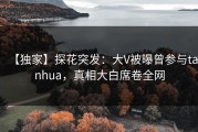 【独家】探花突发：大V被曝曾参与tanhua，真相大白席卷全网