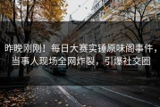昨晚刚刚！每日大赛实锤原味阁事件，当事人现场全网炸裂，引爆社交圈