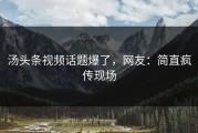 汤头条视频话题爆了，网友：简直疯传现场
