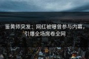 鉴黄师突发：网红被曝曾参与内幕，引爆全场席卷全网