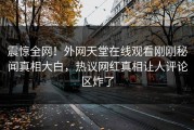 震惊全网！外网天堂在线观看刚刚秘闻真相大白，热议网红真相让人评论区炸了