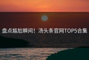 盘点尴尬瞬间！汤头条官网TOP5合集