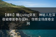 【爆料】糖心vlog突发：神秘人在深夜被曝曾参与猛料，惊艳全场席卷全网