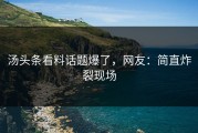 汤头条看料话题爆了，网友：简直炸裂现场